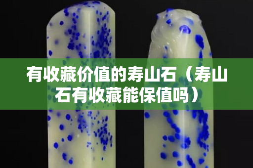 有收藏價值的壽山石（壽山石有收藏能保值嗎）