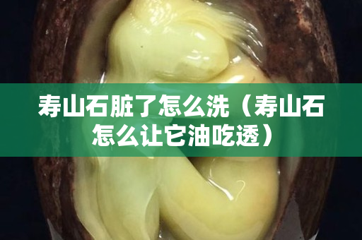 壽山石臟了怎么洗（壽山石怎么讓它油吃透）