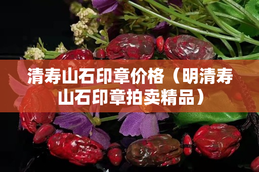 清壽山石印章價格（明清壽山石印章拍賣精品）