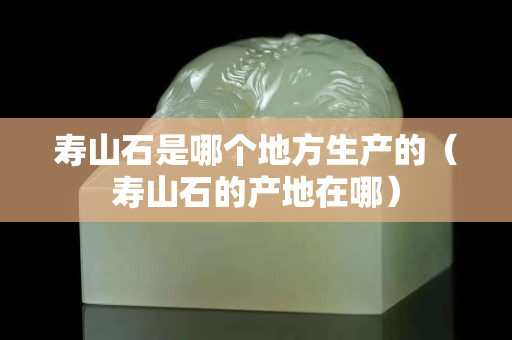 壽山石是哪個地方生產的（壽山石的產地在哪）