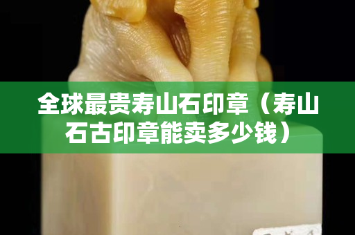 全球最貴壽山石印章（壽山石古印章能賣多少錢）