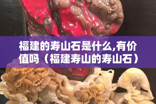 福建的壽山石是什么,有價值嗎（福建壽山的壽山石）