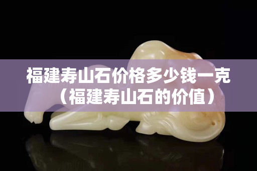 福建壽山石價格多少錢一克（福建壽山石的價值）