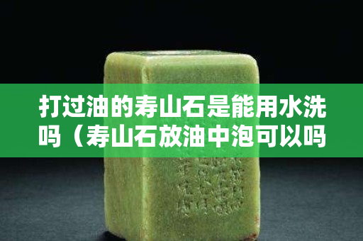 打過油的壽山石是能用水洗嗎（壽山石放油中泡可以嗎）