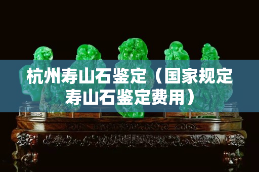 杭州壽山石鑒定（國家規定壽山石鑒定費用）