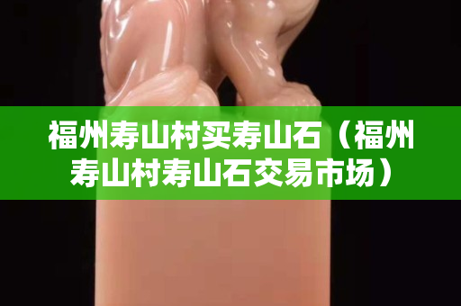 福州壽山村買壽山石（福州壽山村壽山石交易市場）
