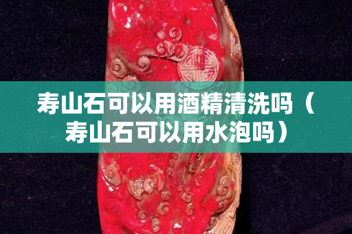 壽山石可以用酒精清洗嗎（壽山石可以用水泡嗎）