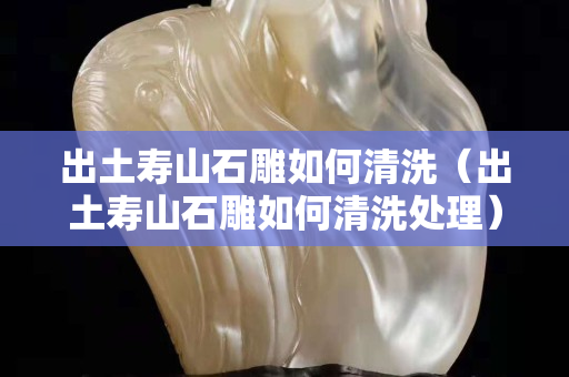 出土壽山石雕如何清洗（出土壽山石雕如何清洗處理）