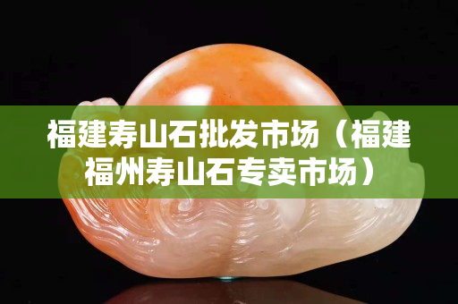 福建壽山石批發(fā)市場（福建福州壽山石專賣市場）