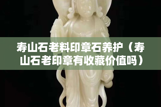 壽山石老料印章石養(yǎng)護(hù)（壽山石老印章有收藏價值嗎）