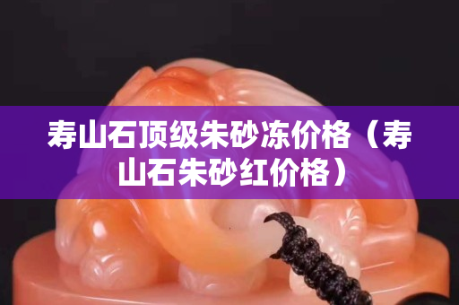 壽山石頂級朱砂凍價格（壽山石朱砂紅價格）