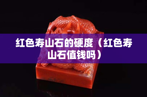 紅色壽山石的硬度（紅色壽山石值錢嗎）