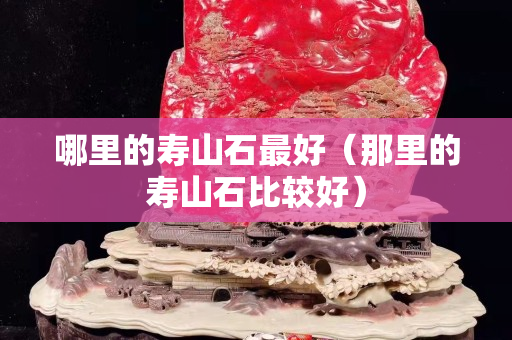 哪里的壽山石最好（那里的壽山石比較好）