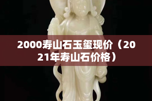2000壽山石玉璽現(xiàn)價(jià)（2021年壽山石價(jià)格）