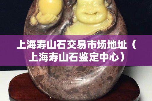 上海壽山石交易市場地址（上海壽山石鑒定中心）