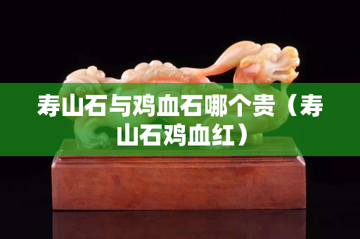 壽山石與雞血石哪個貴（壽山石雞血紅）