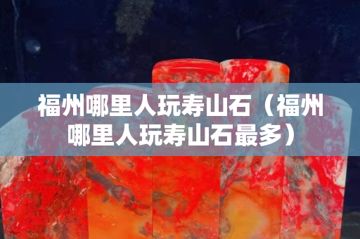 福州哪里人玩壽山石（福州哪里人玩壽山石最多）