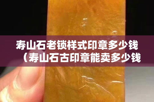 壽山石老鎖樣式印章多少錢（壽山石古印章能賣多少錢）