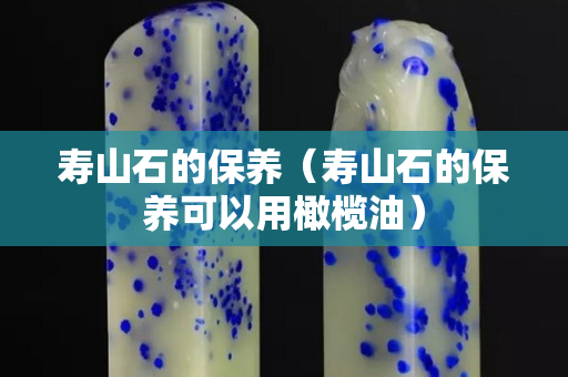 壽山石的保養（壽山石的保養可以用橄欖油）