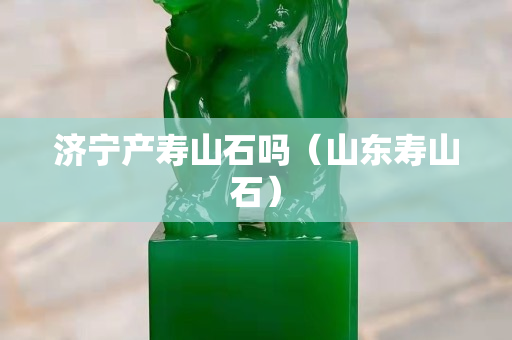 濟寧產壽山石嗎（山東壽山石）