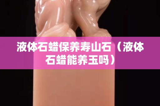 液體石蠟保養壽山石（液體石蠟能養玉嗎）
