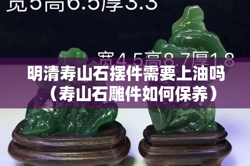 明清壽山石擺件需要上油嗎（壽山石雕件如何保養）
