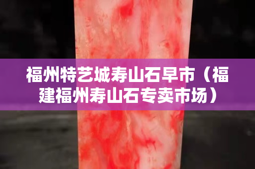 福州特藝城壽山石早市（福建福州壽山石專賣市場）