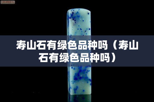 壽山石有綠色品種嗎（壽山石有綠色品種嗎）