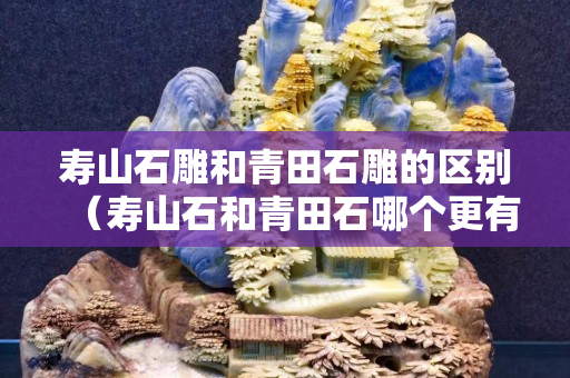 壽山石雕和青田石雕的區別（壽山石和青田石哪個更有收藏價值）