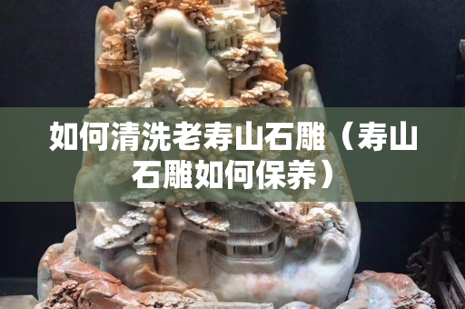如何清洗老壽山石雕（壽山石雕如何保養(yǎng)）