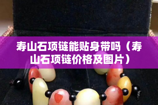 壽山石項鏈能貼身帶嗎（壽山石項鏈價格及圖片）