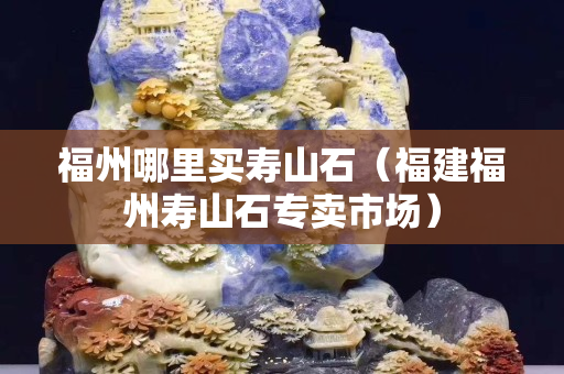 福州哪里買壽山石（福建福州壽山石專賣市場）