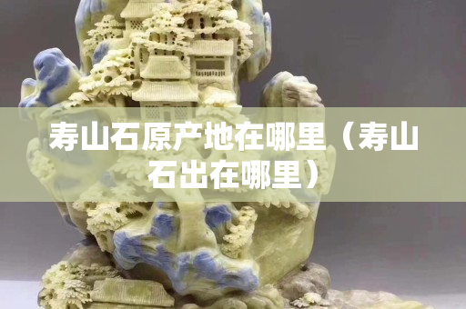 壽山石原產(chǎn)地在哪里（壽山石出在哪里）