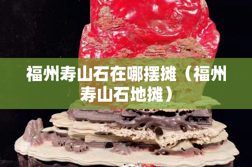 福州壽山石在哪擺攤（福州壽山石地攤）