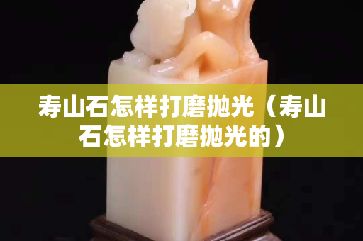 壽山石怎樣打磨拋光（壽山石怎樣打磨拋光的）