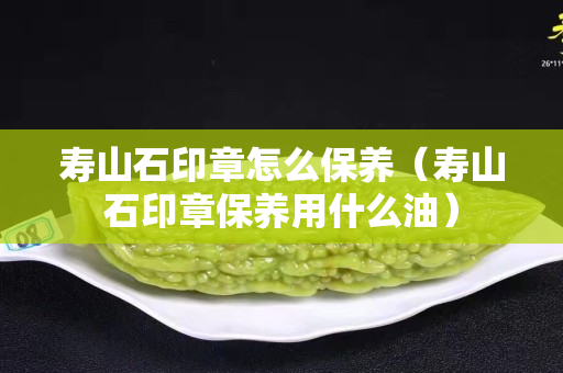 壽山石印章怎么保養(yǎng)（壽山石印章保養(yǎng)用什么油）