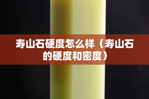 壽山石硬度怎么樣（壽山石的硬度和密度）
