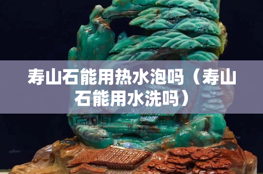 壽山石能用熱水泡嗎（壽山石能用水洗嗎）