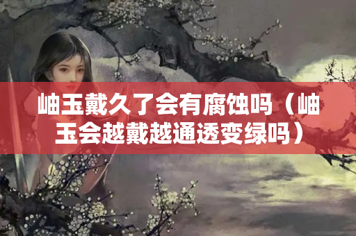 岫玉戴久了會有腐蝕嗎（岫玉會越戴越通透變綠嗎）