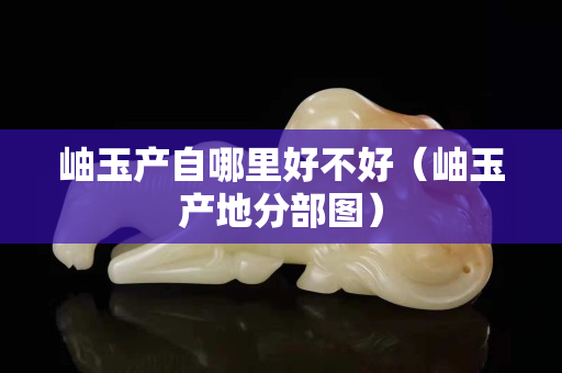 岫玉產(chǎn)自哪里好不好（岫玉產(chǎn)地分部圖）