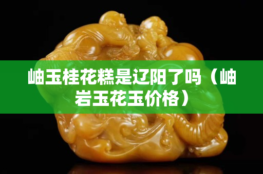 岫玉桂花糕是遼陽了嗎（岫巖玉花玉價格）