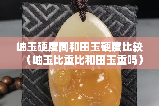 岫玉硬度同和田玉硬度比較（岫玉比重比和田玉重嗎）