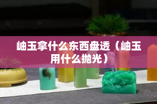 岫玉拿什么東西盤透（岫玉用什么拋光）