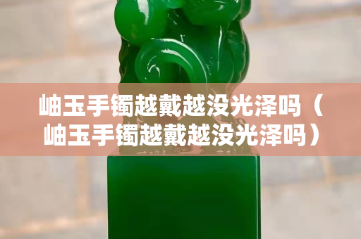 岫玉手鐲越戴越?jīng)]光澤嗎（岫玉手鐲越戴越?jīng)]光澤嗎）