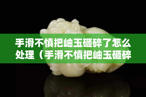 手滑不慎把岫玉砸碎了怎么處理（手滑不慎把岫玉砸碎了怎么處理呢）