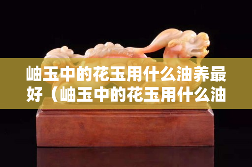 岫玉中的花玉用什么油養最好（岫玉中的花玉用什么油養最好看）