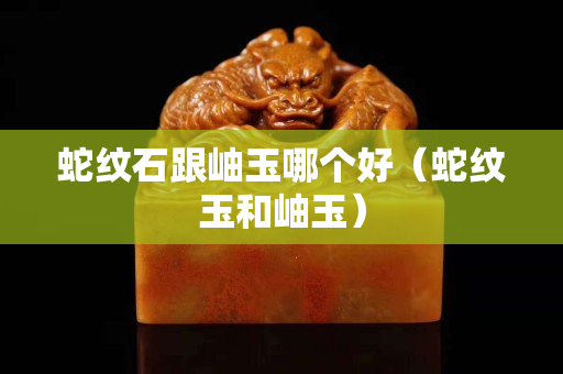 蛇紋石跟岫玉哪個好（蛇紋玉和岫玉）