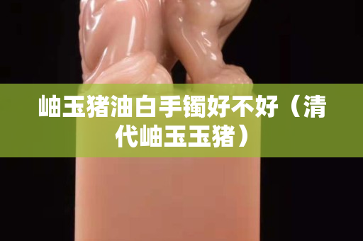 岫玉豬油白手鐲好不好（清代岫玉玉豬）