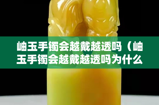 岫玉手鐲會越戴越透嗎（岫玉手鐲會越戴越透嗎為什么）
