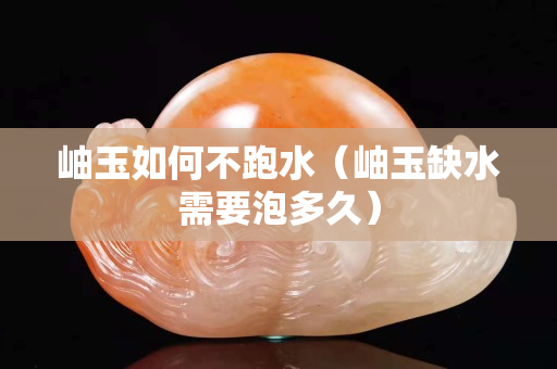 岫玉如何不跑水（岫玉缺水需要泡多久）